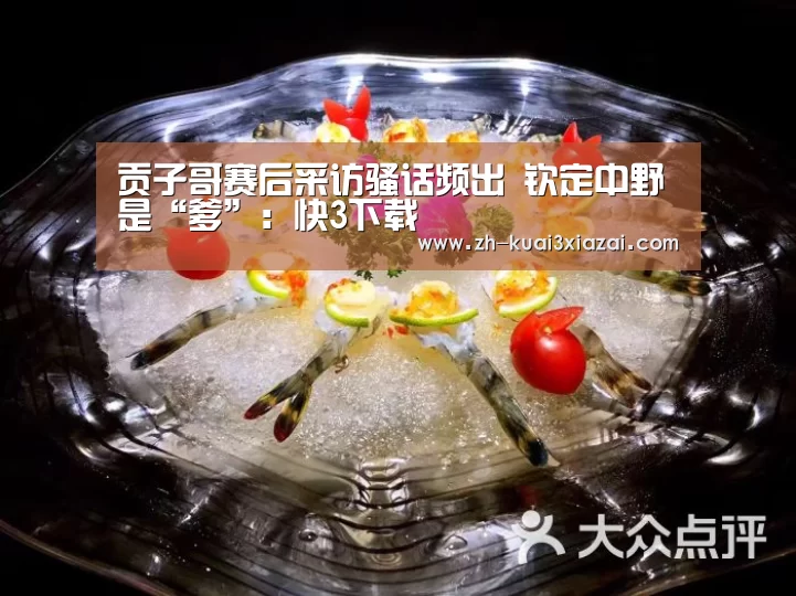 贡子哥赛后采访骚话频出 钦定中野是“爹”:快3下载(图4) 快3下载